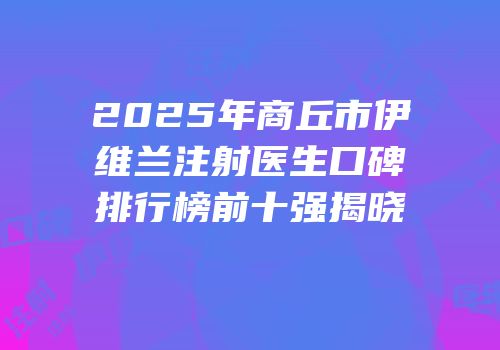2025年商丘市伊维兰注射医生口碑排行榜前十强揭晓