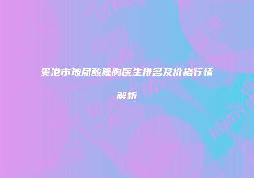 贵港市玻尿酸隆胸医生排名及价格行情解析