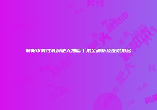 襄阳市男性乳房肥大抽脂手术全解析及医院排名