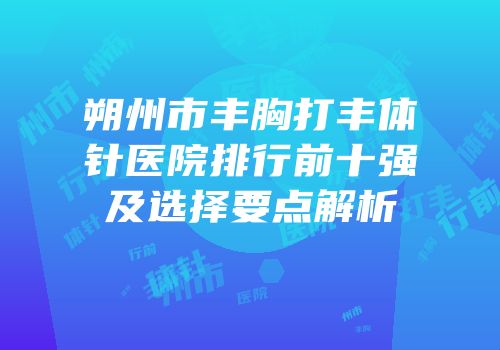 朔州市丰胸打丰体针医院排行前十强及选择要点解析