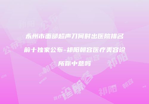 永州市面部超声刀何时出医院排名前十独家公布-祁阳朝容医疗美容诊所你中意吗