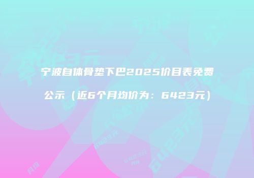 宁波自体骨垫下巴2025价目表免费公示（近6个月均价为：6423元）