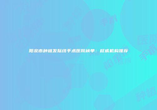 阳泉市种植发际线手术医院榜单：权威机构推荐