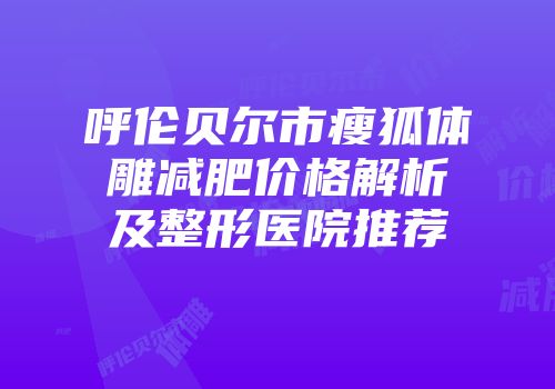 呼伦贝尔市瘦狐体雕减肥价格解析及整形医院推荐