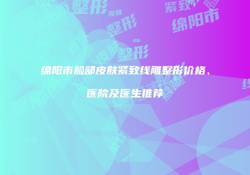 绵阳市脸部皮肤紧致线雕整形价格、医院及医生推荐