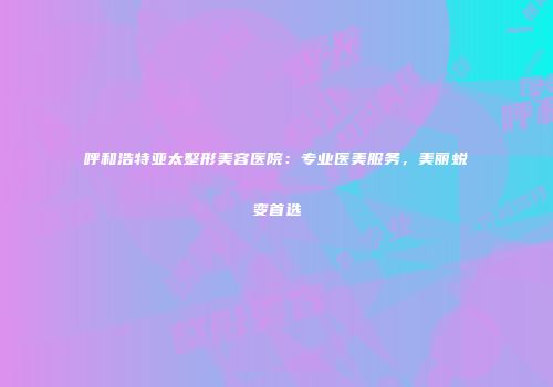 呼和浩特亚太整形美容医院：专业医美服务，美丽蜕变首选