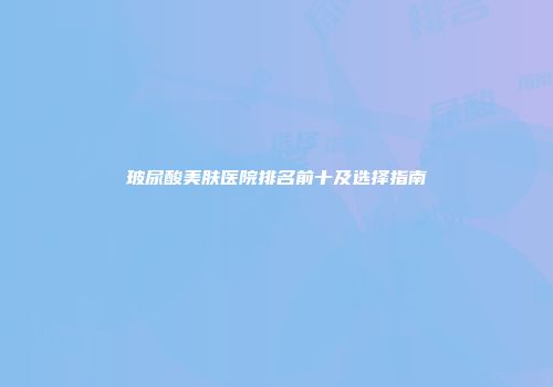 玻尿酸美肤医院排名前十及选择指南
