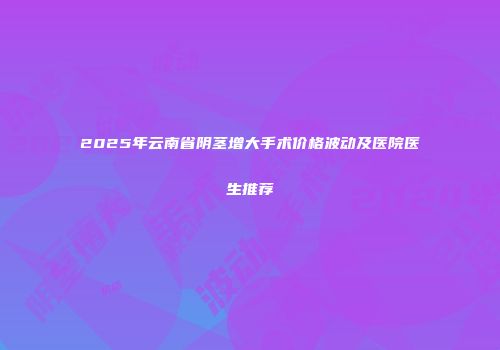 2025年云南省阴茎增大手术价格波动及医院医生推荐