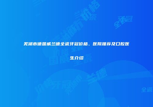 芜湖市德国威兰德全瓷牙冠价格、医院推荐及口腔医生介绍