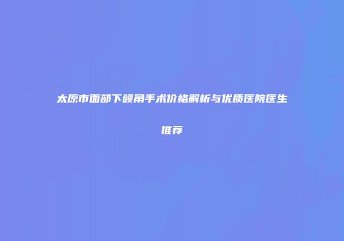 太原市面部下颌角手术价格解析与优质医院医生推荐