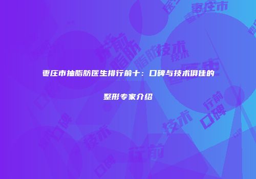 枣庄市抽脂肪医生排行前十：口碑与技术俱佳的整形专家介绍