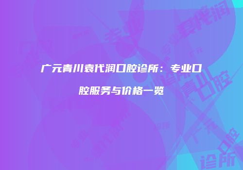 广元青川袁代润口腔诊所：专业口腔服务与价格一览