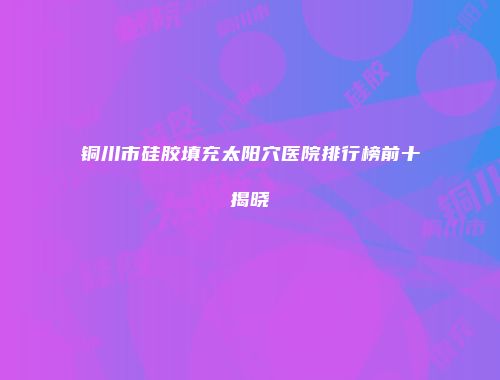 铜川市硅胶填充太阳穴医院排行榜前十揭晓