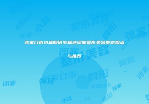 张家口市小耳畸形外耳道闭塞整形美容医院盘点与推荐