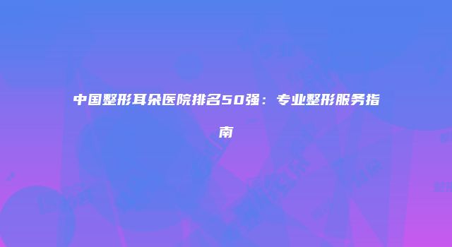 中国整形耳朵医院排名50强：专业整形服务指南