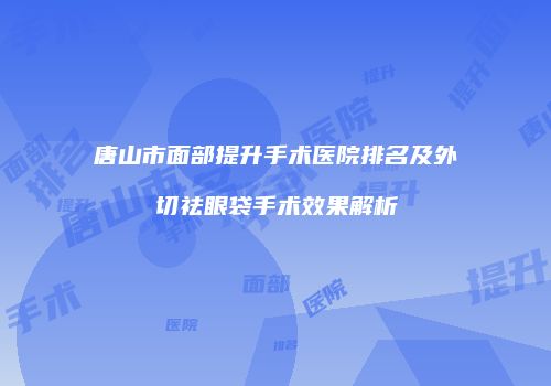 唐山市面部提升手术医院排名及外切祛眼袋手术效果解析