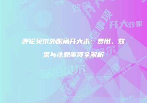 呼伦贝尔外眼角开大术：费用、效果与注意事项全解析