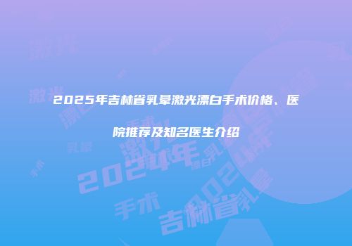 2025年吉林省乳晕激光漂白手术价格、医院推荐及知名医生介绍