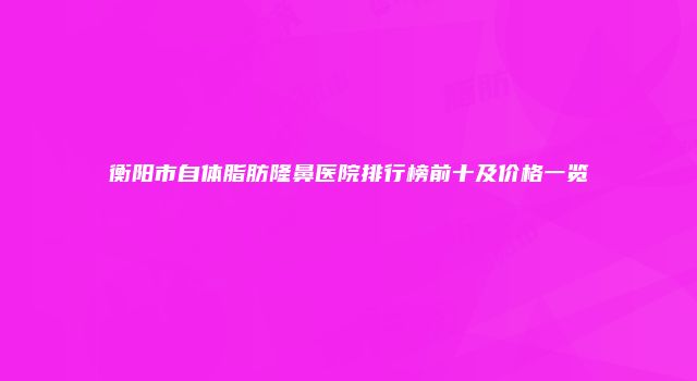 衡阳市自体脂肪隆鼻医院排行榜前十及价格一览