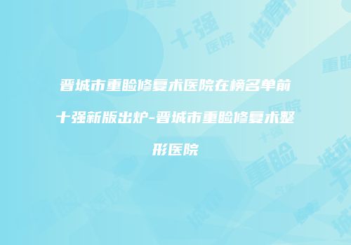 晋城市重睑修复术医院在榜名单前十强新版出炉-晋城市重睑修复术整形医院