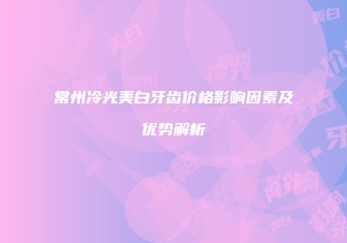 常州冷光美白牙齿价格影响因素及优势解析