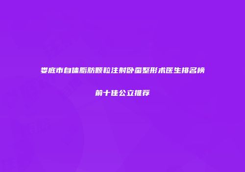 娄底市自体脂肪颗粒注射卧蚕整形术医生排名榜前十佳公立推荐