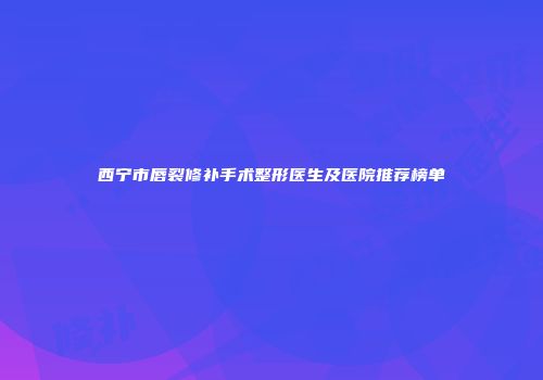 西宁市唇裂修补手术整形医生及医院推荐榜单