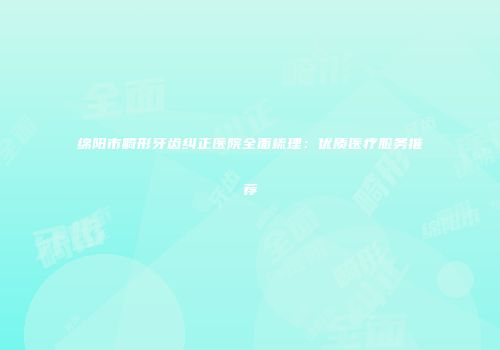 绵阳市畸形牙齿纠正医院全面梳理：优质医疗服务推荐