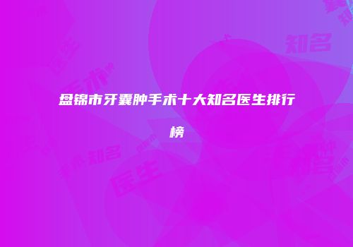 盘锦市牙囊肿手术十大知名医生排行榜