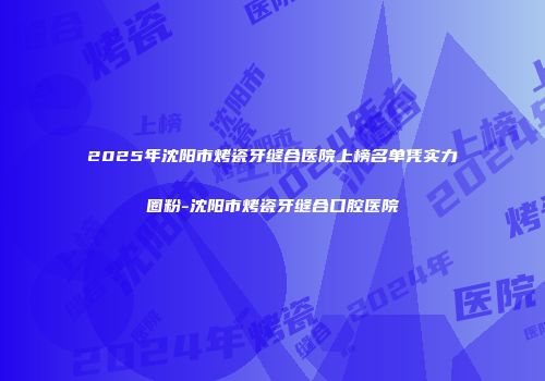 2025年沈阳市烤瓷牙缝合医院上榜名单凭实力圈粉-沈阳市烤瓷牙缝合口腔医院