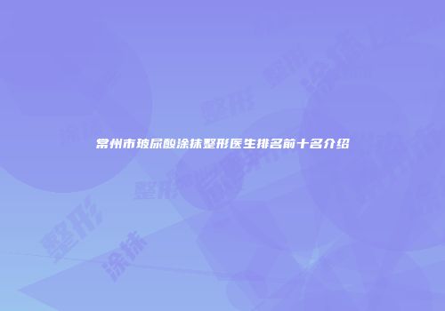 常州市玻尿酸涂抹整形医生排名前十名介绍