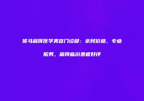 侯马晨晖医学美容门诊部：亲民价格，专业服务，赢得临汾患者好评