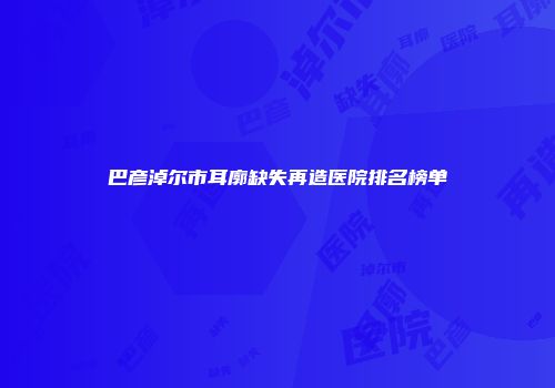 巴彦淖尔市耳廓缺失再造医院排名榜单