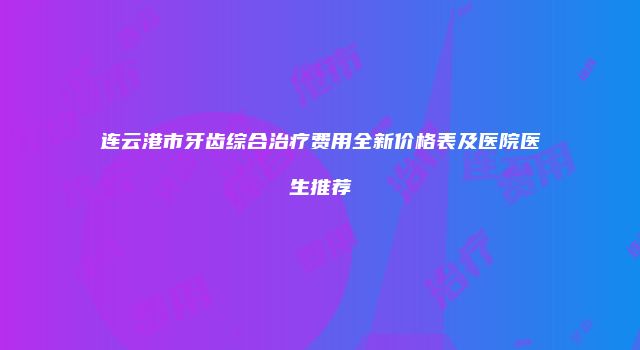 连云港市牙齿综合治疗费用全新价格表及医院医生推荐
