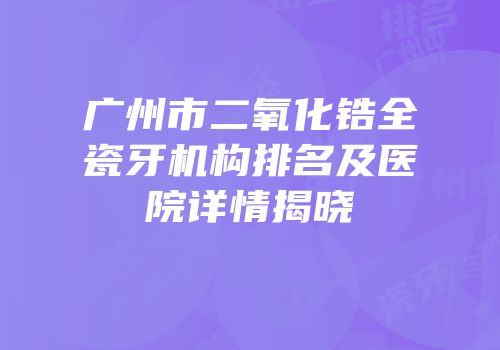 广州市二氧化锆全瓷牙机构排名及医院详情揭晓