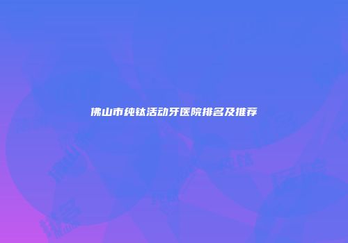 佛山市纯钛活动牙医院排名及推荐