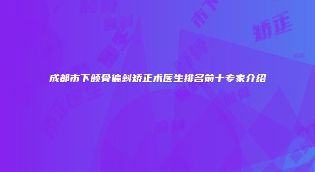 成都市下颌骨偏斜矫正术医生排名前十专家介绍