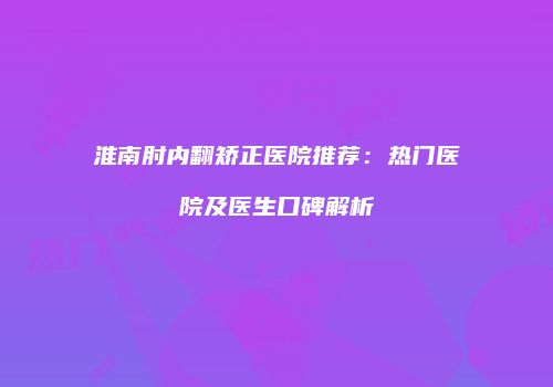 淮南肘内翻矫正医院推荐：热门医院及医生口碑解析
