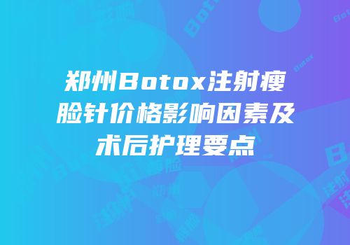 郑州Botox注射瘦脸针价格影响因素及术后护理要点