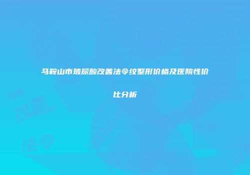马鞍山市玻尿酸改善法令纹整形价格及医院性价比分析