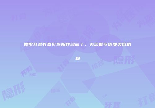 隐形牙套打骨钉医院排名前十：为您推荐优质美容机构