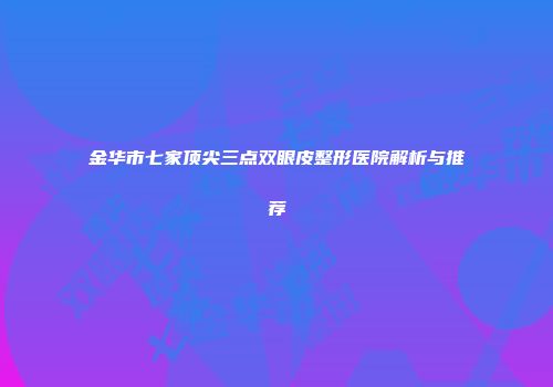 金华市七家顶尖三点双眼皮整形医院解析与推荐