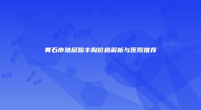 黄石市玻尿酸丰胸价格解析与医院推荐