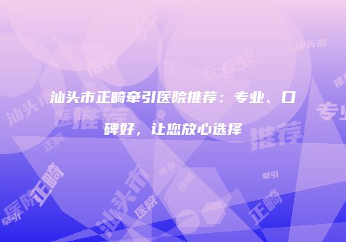 汕头市正畸牵引医院推荐：专业、口碑好，让您放心选择