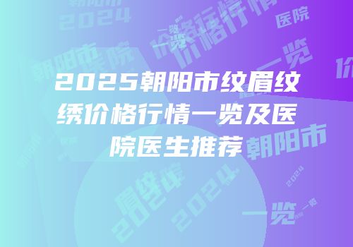 2025朝阳市纹眉纹绣价格行情一览及医院医生推荐