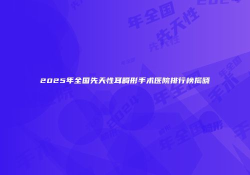 2025年全国先天性耳畸形手术医院排行榜揭晓