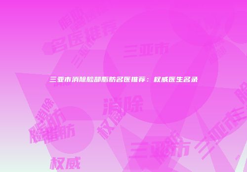 三亚市消除脸部脂肪名医推荐：权威医生名录