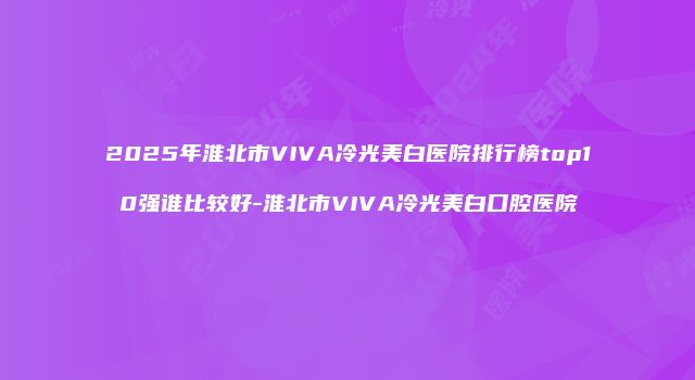 2025年淮北市VIVA冷光美白医院排行榜top10强谁比较好-淮北市VIVA冷光美白口腔医院