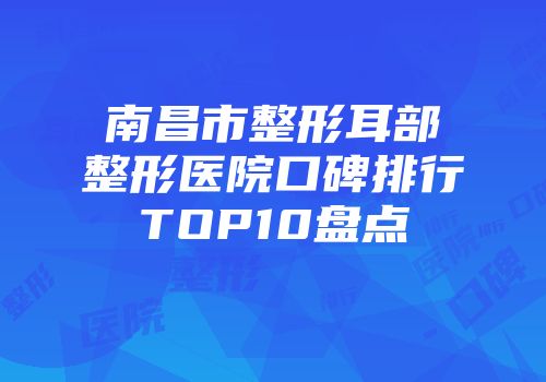 南昌市整形耳部整形医院口碑排行TOP10盘点