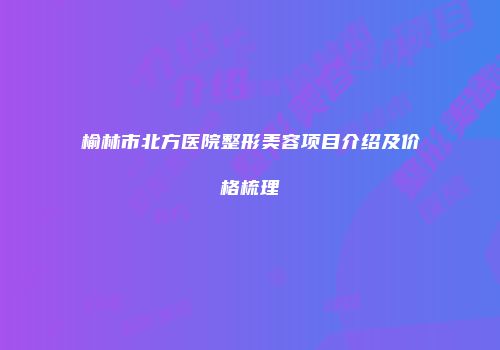 榆林市北方医院整形美容项目介绍及价格梳理